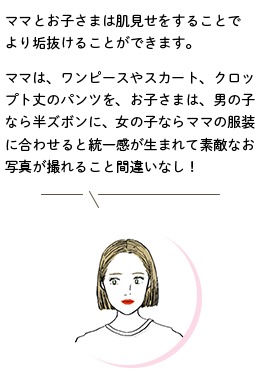 スタイリスト/Sさんのコメント「ママとお子さまは肌見せをすることでより垢抜けることができます。ママはワンピースやスカート、クロップト丈のパンツを、お子さまは、男の子なら半ズボンに、女の子ならママの服装に合わせると統一感が生まれて素敵なお写真が撮れること間違いなし！」