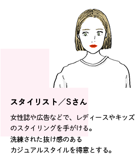 スタイリスト／Sさん。女性誌や広告などで、レディースやキッズのスタイリングを手がける。洗練された抜け感のあるカジュアルスタイルを得意とする。
